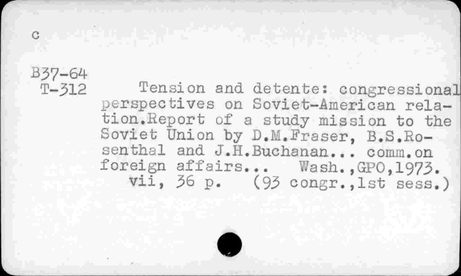 ﻿B37-64
T-312
Tension and detente: congressional perspectives on Soviet-American relation.Report of a study mission to the Soviet Union by D.M.Fraser, B.S.Rosenthal and J.H.Buchanan... comm.on foreign affairs... Wash.,GPO,1973.
vii, 36 p. (93 congr.,lst sess.)